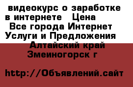 видеокурс о заработке в интернете › Цена ­ 970 - Все города Интернет » Услуги и Предложения   . Алтайский край,Змеиногорск г.